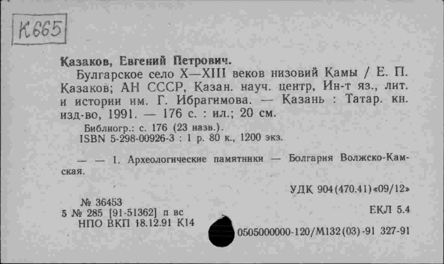 ﻿\Щ5
Казаков, Евгений Петрович.
Булгарское село X—ХШ веков низовий Камы / Е. П. Казаков; АН СССР, Казан, науч, центр, Ин-т яз., лит. и истории им. Г. Ибрагимова. — Казань : Татар, кн. изд-во, 1991. — 176 с. : ил.; 20 см.
Библиогр.: с. 176 (23 назв.).
ISBN 5-298-00926-3 : 1 р. 80 к., 1200 экз.
— — 1. Археологические памятники — Болгария Волжско-Камская.
УДК 904 (470.41) «09/12»
№ 36453
5 № 285 [91-51362] п вс НПО ВКП 18.12.91 К14
ЕКЛ 5.4 ^^0505000000-120/4132(03)-91 327-91